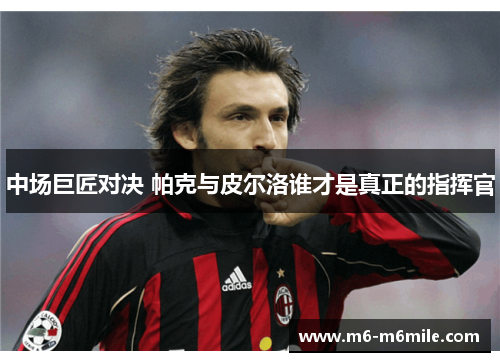 中场巨匠对决 帕克与皮尔洛谁才是真正的指挥官