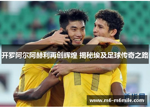 开罗阿尔阿赫利再创辉煌 揭秘埃及足球传奇之路
