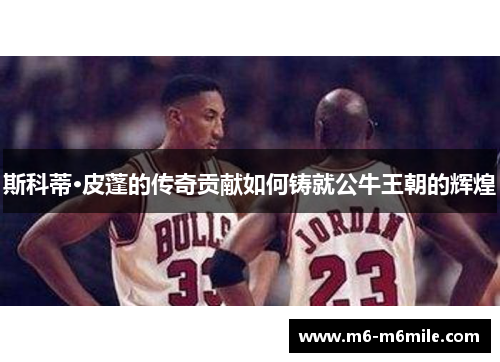 斯科蒂·皮蓬的传奇贡献如何铸就公牛王朝的辉煌